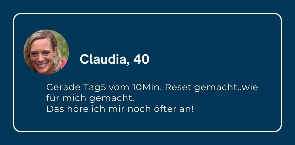 Claudia, 40: „Gerade Tag 5 vom 10Min. Reset gemacht … wie für mich gemacht. Das höre ich mir noch öfter an!“