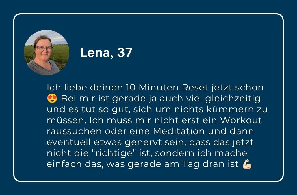 Lena, 37: „Ich liebe deinen 10 Minuten Reset jetzt schon! Bei mir ist gerade ja auch so viel gleichzeitig und es tut so gut, sich um nichts kümmern zu müssen. Ich muss mir nicht erst ein Workout raussuchen oder eine Meditation und dann eventuell etwas genervt sein, dass das jetzt nicht die ‚richtige‘ ist, sondern ich mache einfach das, was gerade am Tag dran ist.“