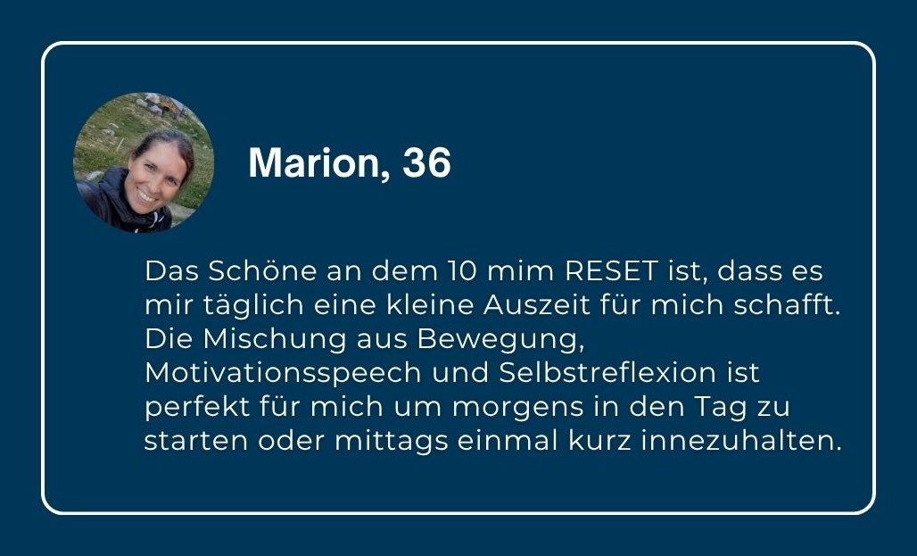 Marion, 36: „Das Schöne an dem 10 min RESET ist, dass es mir täglich eine kleine Auszeit für mich schafft. Die Mischung aus Bewegung, Motivationsspeech und Selbstreflexion ist perfekt für mich um morgens in den Tag zu starten oder mittags einmal kurz innezuhalten.“
